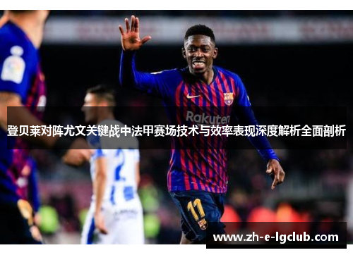 登贝莱对阵尤文关键战中法甲赛场技术与效率表现深度解析全面剖析