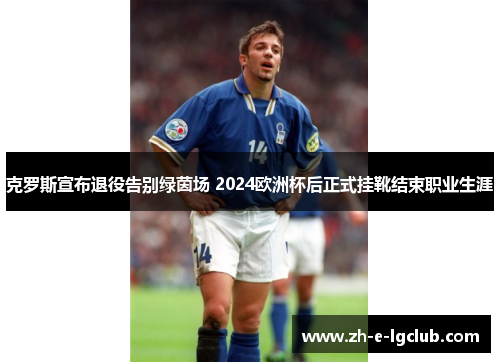 克罗斯宣布退役告别绿茵场 2024欧洲杯后正式挂靴结束职业生涯