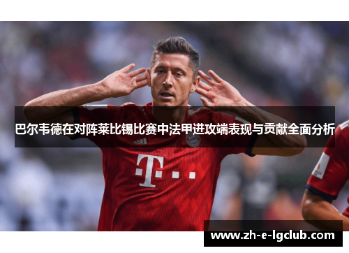 巴尔韦德在对阵莱比锡比赛中法甲进攻端表现与贡献全面分析