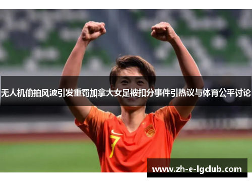 无人机偷拍风波引发重罚加拿大女足被扣分事件引热议与体育公平讨论
